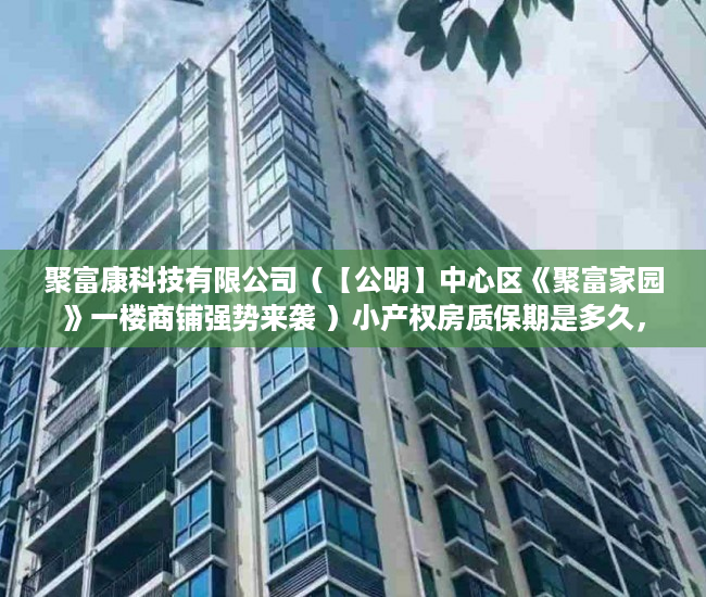 聚富康科技有限公司（【公明】中心区《聚富家园》一楼商铺强势来袭 ）小产权房质保期是多久，