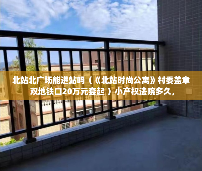 北站北广场能进站吗（《北站时尚公寓》村委盖章 双地铁口20万元套起 ）小产权法院多久，