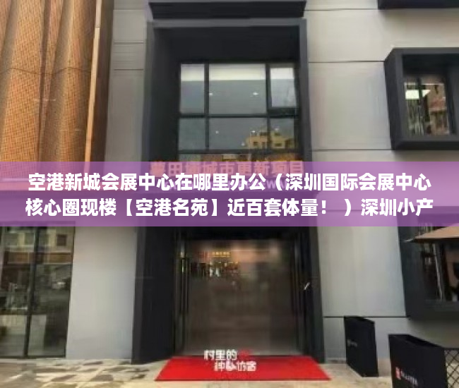 空港新城会展中心在哪里办公（深圳国际会展中心核心圈现楼【空港名苑】近百套体量！ ）深圳小产权房管局改名要多久，