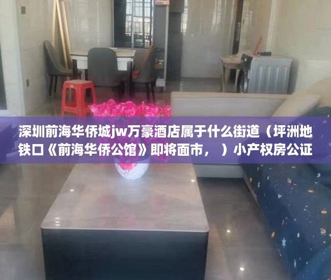 深圳前海华侨城jw万豪酒店属于什么街道（坪洲地铁口《前海华侨公馆》即将面市， ）小产权房公证需要多久，