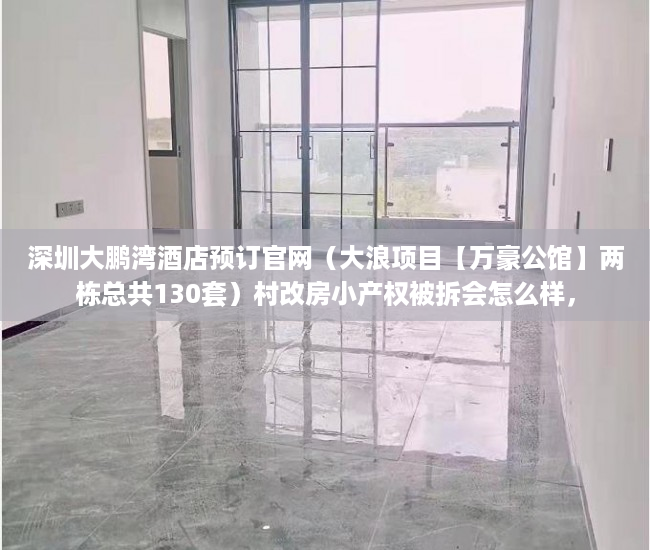 深圳大鹏湾酒店预订官网（大浪项目【万豪公馆】两栋总共130套）村改房小产权被拆会怎么样，