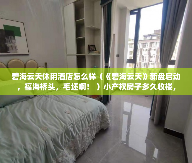 碧海云天休闲酒店怎么样（《碧海云天》新盘启动，福海桥头，毛坯啊！ ）小产权房子多久收楼，