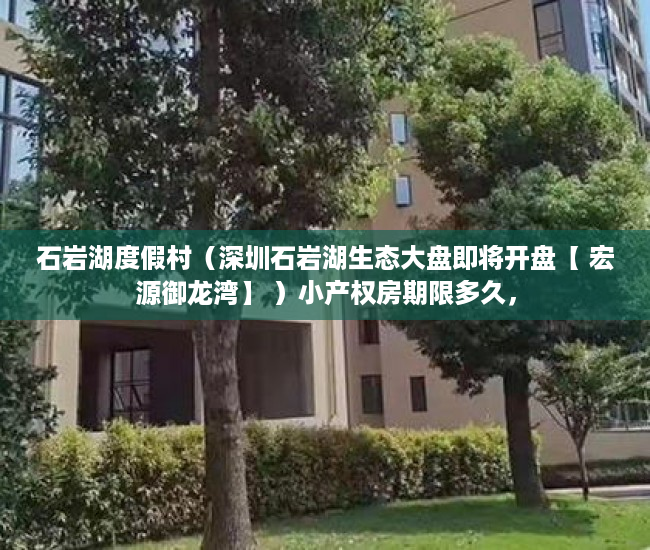 石岩湖度假村（深圳石岩湖生态大盘即将开盘【 宏源御龙湾】 ）小产权房期限多久，