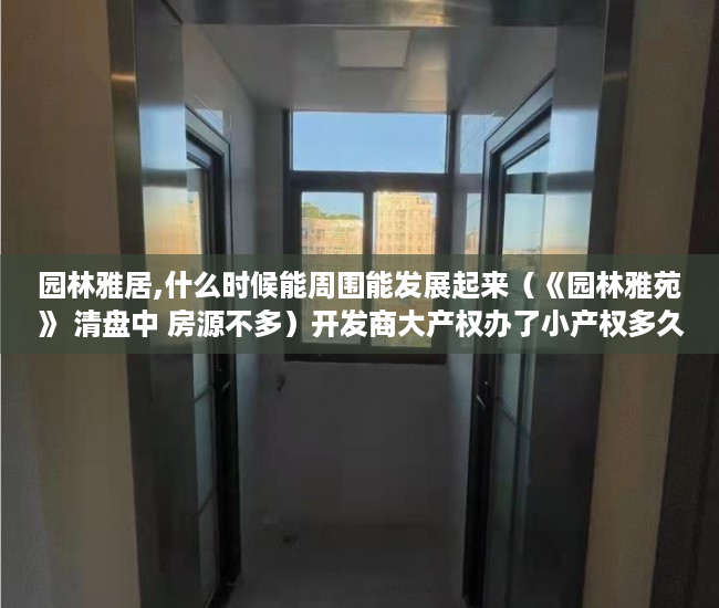 园林雅居,什么时候能周围能发展起来（《园林雅苑》 清盘中 房源不多）开发商大产权办了小产权多久办下来，