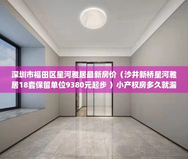 深圳市福田区星河雅居最新房价（沙井新桥星河雅居18套保留单位9380元起步 ）小产权房多久就漏雨，