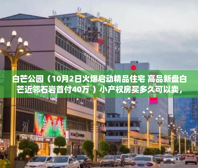 白芒公园（10月2日火爆启动精品住宅 高品新盘白芒近邻石岩首付40万 ）小产权房买多久可以卖，